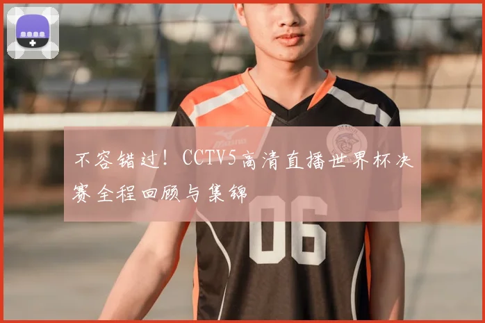 不容错过！CCTV5高清直播世界杯决赛全程回顾与集锦
