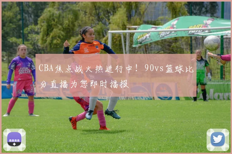 CBA焦点战火热进行中！90vs篮球比分直播为您即时播报