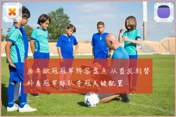 历年欧冠冠军阵容盘点 从首发到替补看冠军球队夺冠关键配置