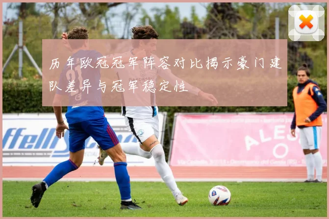 历年欧冠冠军阵容对比揭示豪门建队差异与冠军稳定性