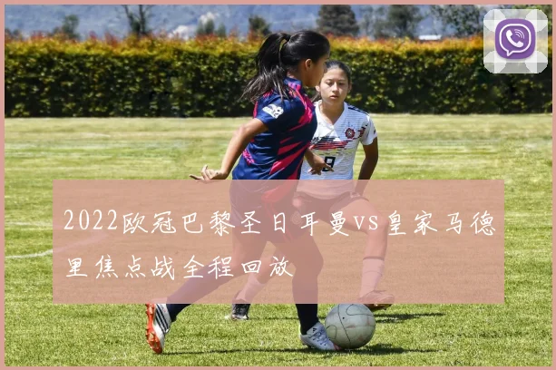 2022欧冠巴黎圣日耳曼vs皇家马德里焦点战全程回放