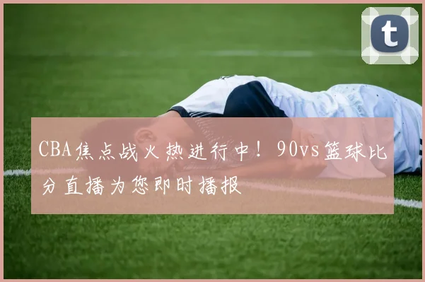 CBA焦点战火热进行中！90vs篮球比分直播为您即时播报