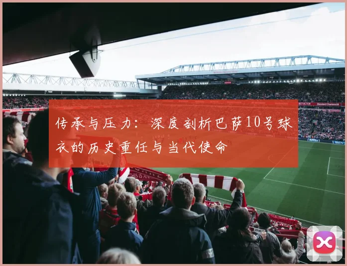 传承与压力：深度剖析巴萨10号球衣的历史重任与当代使命