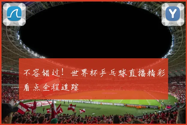 不容错过！世界杯乒乓球直播精彩看点全程追踪